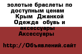 золотые браслеты по доступным ценам - Крым, Джанкой Одежда, обувь и аксессуары » Аксессуары   